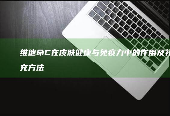 维他命C在皮肤健康与免疫力中的作用及补充方法